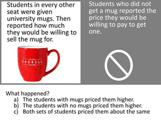 Students who did not get a mug reported the price they would be willing to pay to get one.Students in every other seat were given university mugs. Then reported how much they would be willing to sell the mug for.What happened?The students with mugs priced them higher.The students with no mugs priced them higher.Both sets of students priced them about the same