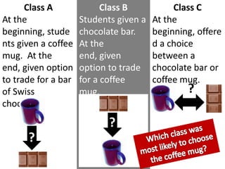 Class BStudents given a chocolate bar.  At the end, given option to trade for a coffee mug.Class CAt the beginning, offered a choice between a chocolate bar or coffee mug. Class AAt the beginning, students given a coffee mug.  At the end, given option to trade for a bar of Swiss chocolate.??Which class was most likely to choose the coffee mug??