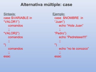 Sintaxis:
case $VARIABLE in
“VALOR1”)
comandos
;;
“VALOR2”)
comandos
;;
*)
comandos
;;
esac
Alternativa múltiple: case
Ejemplo:
case $NOMBRE in
“Juan”)
echo “Hola Juan”
;;
“Pedro”)
echo “Pedreteee!!!!”
;;
*)
echo “no te conozco”
;;
esac
 