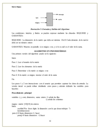 Matriz Mágica
11
Ilustración 5: Entradas y Salidas del Algoritmo
Las condiciones iniciales y finales se pueden expresar mediante las cláusulas REQUIERE y
GARANTIZA:
REQUIERE: La dimensión de la matriz que debe ser máximo 10x10 Cada elemento de la matriz
debe ser un número entero
GARANTIZA Muestra en pantalla si es mágica o no, y si lo es cuál es el valor de la suma.
ALGORITMO EN PSEUDOCÓDIGO
Una primera versión del algoritmo puede ser la siguiente:
Inicio
Paso 1. Leer el tamaño de la matriz
Paso 2. Leer los elementos de la matriz
Paso 3. Determinar si la matriz es mágica o no
Paso 4. Si la matriz es mágica mostrar el valor de la suma
Fin
Los pasos 1 y 2 son interacciones con el usuario que permiten capturar los datos de entrada. La
versión inicial se puede refinar detallando estos pasos y además defiendo las variables para
hacerlos:
Procedimiento principal
variables i, j, cont, dimension, suma: entero //i señala las filas
//j señala las columnas
magica: matriz [10][10] de enteros
Inicio
escribir(“Por favor digite la dimensión con la que desea trabajar: ”)
leer(dimension)
para (i=0 hasta dimension-1) hacer
para(j=0 hasta dimension -1) hacer
 