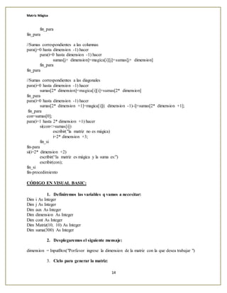 Matriz Mágica
14
fin_para
fin_para
//Sumas correspondientes a las columnas
para(j=0 hasta dimension -1) hacer
para(i=0 hasta dimension -1) hacer
sumas[j+ dimension]=magica[i][j]+sumas[j+ dimension]
fin_para
fin_para
//Sumas correspondientes a las diagonales
para(i=0 hasta dimension -1) hacer
sumas[2* dimension]=magica[i][i]+sumas[2* dimension]
fin_para
para(i=0 hasta dimension -1) hacer
sumas[2* dimension +1]=magica[i][( dimension -1)-i]+sumas[2* dimension +1];
fin_para
con=sumas[0];
para(i=1 hasta 2* dimension +1) hacer
si(con<>sumas[i])
escribir("la matriz no es mágica)
i=2* dimension +3;
fin_si
fin-para
si(i=2* dimension +2)
escribir(“la matriz es mágica y la suma es:”)
escribir(con);
fin_si
fin-procedimiento
CÓDIGO EN VISUAL BASIC:
1. Definiremos las variables q vamos a necesitar:
Dim i As Integer
Dim j As Integer
Dim aux As Integer
Dim dimension As Integer
Dim cont As Integer
Dim Matriz(10, 10) As Integer
Dim suma(300) As Integer
2. Desplegaremos el siguiente mensaje:
dimension = InputBox("Porfavor ingrese la dimension de la matriz con la que desea trabajar ")
3. Ciclo para generar la matriz:
 