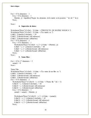 Matriz Mágica
15
For i = 0 To dimension - 1
For j = 0 To dimension - 1
Matriz(i, j) = InputBox("Digite los elementos de la matriz en la posicion: " & i & "." & j)
Next j
Next i
4. Impresión de datos:
Worksheets("Hoja1").Cells(1, 2).Value = ("PROYECTO DE MATRIZ MÁGICA ")
Worksheets("Hoja1").Cells(3, 2).Value = ("La matriz es: ")
Cells(3, 2).Interior.ColorIndex = 39
Cells(3, 2).BorderAround (xlContinuous)
Cells(3, 2).BorderAround (xlHairline)
For i = 0 To dimension - 1
For j = 0 To dimension - 1
Worksheets("Hoja1").Cells(4 + i, 2 + j).Value = (Matriz(i, j))
Cells(4 + i, 2 + j).Interior.ColorIndex = 40
Cells(4 + i, 2 + j).BorderAround (xlContinuous)
Cells(4 + i, 2 + j).BorderAround (xlHairline)
Next j
Next i
5. Suma filas:
For i = 0 To 2 * dimension + 2
suma(i) = 0
Next i
'Suma Filas
Worksheets("Hoja1").Cells(9, 1).Value = ("La suma de sus filas es: ")
Cells(9, 1).Interior.ColorIndex = 43
Cells(9, 1).BorderAround (xlContinuous)
Cells(9, 1).BorderAround (xlHairline)
For i = 0 To dimension - 1
Worksheets("Hoja1").Cells(10 + i, 1).Value = ("Suma fila " & i + 1)
Cells(10 + i, 1).Interior.ColorIndex = 44
Cells(10 + i, 1).BorderAround (xlContinuous)
Cells(10 + i, 1).BorderAround (xlHairline)
For j = 0 To dimension - 1
suma(i) = suma(i) + Matriz(i, j)
Worksheets("Hoja1").Cells(10 + i, 2 + j).Value = (suma(i))
Cells(10 + i, 2 + j).Interior.ColorIndex = 45
Cells(10 + i, 2 + j).BorderAround (xlContinuous)
Cells(10 + i, 2 + j).BorderAround (xlHairline)
Next j
 