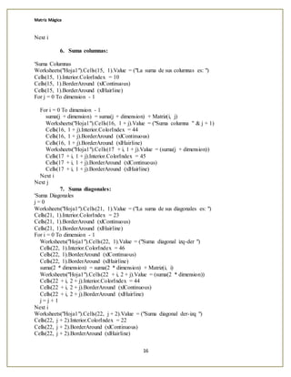 Matriz Mágica
16
Next i
6. Suma columnas:
'Suma Columnas
Worksheets("Hoja1").Cells(15, 1).Value = ("La suma de sus columnas es: ")
Cells(15, 1).Interior.ColorIndex = 10
Cells(15, 1).BorderAround (xlContinuous)
Cells(15, 1).BorderAround (xlHairline)
For j = 0 To dimension - 1
For i = 0 To dimension - 1
suma(j + dimension) = suma(j + dimension) + Matriz(i, j)
Worksheets("Hoja1").Cells(16, 1 + j).Value = ("Suma columna " & j + 1)
Cells(16, 1 + j).Interior.ColorIndex = 44
Cells(16, 1 + j).BorderAround (xlContinuous)
Cells(16, 1 + j).BorderAround (xlHairline)
Worksheets("Hoja1").Cells(17 + i, 1 + j).Value = (suma(j + dimension))
Cells(17 + i, 1 + j).Interior.ColorIndex = 45
Cells(17 + i, 1 + j).BorderAround (xlContinuous)
Cells(17 + i, 1 + j).BorderAround (xlHairline)
Next i
Next j
7. Suma diagonales:
'Suma Diagonales
j = 0
Worksheets("Hoja1").Cells(21, 1).Value = ("La suma de sus diagonales es: ")
Cells(21, 1).Interior.ColorIndex = 23
Cells(21, 1).BorderAround (xlContinuous)
Cells(21, 1).BorderAround (xlHairline)
For i = 0 To dimension - 1
Worksheets("Hoja1").Cells(22, 1).Value = ("Suma diagonal izq-der ")
Cells(22, 1).Interior.ColorIndex = 46
Cells(22, 1).BorderAround (xlContinuous)
Cells(22, 1).BorderAround (xlHairline)
suma(2 * dimension) = suma(2 * dimension) + Matriz(i, i)
Worksheets("Hoja1").Cells(22 + i, 2 + j).Value = (suma(2 * dimension))
Cells(22 + i, 2 + j).Interior.ColorIndex = 44
Cells(22 + i, 2 + j).BorderAround (xlContinuous)
Cells(22 + i, 2 + j).BorderAround (xlHairline)
j = j + 1
Next i
Worksheets("Hoja1").Cells(22, j + 2).Value = ("Suma diagonal der-izq ")
Cells(22, j + 2).Interior.ColorIndex = 22
Cells(22, j + 2).BorderAround (xlContinuous)
Cells(22, j + 2).BorderAround (xlHairline)
 