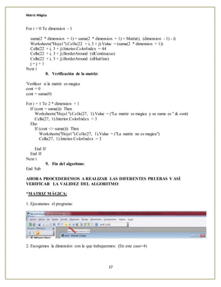 Matriz Mágica
17
For i = 0 To dimension - 1
suma(2 * dimension + 1) = suma(2 * dimension + 1) + Matriz(i, (dimension - 1) - i)
Worksheets("Hoja1").Cells(22 + i, 3 + j).Value = (suma(2 * dimension + 1))
Cells(22 + i, 3 + j).Interior.ColorIndex = 44
Cells(22 + i, 3 + j).BorderAround (xlContinuous)
Cells(22 + i, 3 + j).BorderAround (xlHairline)
j = j + 1
Next i
8. Verificación de la matriz:
'Verificar si la matriz es magica
cont = 0
cont = suma(0)
For i = 1 To 2 * dimension + 1
If (cont = suma(i)) Then
Worksheets("Hoja1").Cells(27, 1).Value = ("La matriz es magica y su suma es " & cont)
Cells(27, 1).Interior.ColorIndex = 3
Else
If (cont <> suma(i)) Then
Worksheets("Hoja1").Cells(27, 1).Value = ("La matriz no es magica")
Cells(27, 1).Interior.ColorIndex = 3
End If
End If
Next i
9. Fin del algoritmo:
End Sub
AHORA PROCEDEREMOS A REALIZAR LAS DIFERENTES PRUEBAS Y ASÍ
VERIFICAR LA VALIDEZ DEL ALGORITMO:
*MATRIZ MÁGICA:
1. Ejecutamos el programa:
2. Escogemos la dimensión con la que trabajaremos: (En este caso=4)
 