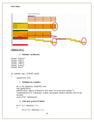 Matriz Mágica
19
CÓDIGO EN C:
1. Incluimos las librerías:
#include "stdafx.h"
#include "stdio.h"
#include "stdlib.h"
#include "conio.h"
#include "time.h"
int _tmain(int argc, _TCHAR* argv[])
{
system("color F0");
2. Definimos las variables:
int i, j, aux, dimension, suma[300], cont;
char matriz[10][10];
printf("Porfavor ingrese la dimension de la matriz con la que desea trabajar ");
//srand(time(NULL)); Únicamente se utiliza para generar números aleatorios pero no fue
necesario
scanf_s("%d", &dimension);
3. Ciclo para generar la matriz:
for (i = 0; i < dimension; i++)
{
for (j = 0; j < dimension; j++)
 