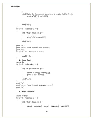 Matriz Mágica
20
{
printf("Digite los elementos de la matriz en la posicion %d %d ", i, j);
scanf_s("%d", &matriz[i][j]);
}
printf("nn");
}
for (i = 0; i < dimension; i++)
{
for (j = 0; j < dimension; j++)
{
printf("t%d", matriz[i][j]);
}
printf("nn");
}
printf("n");
printf("+++++ Suma de matriz filas +++++");
printf("n");
for (i = 0; i < 2 * dimension + 2; i++)
{
suma[i] = 0;
}
4. Suma filas:
//suma filas
for (i = 0; i < dimension; i++)
{
for (j = 0; j < dimension; j++)
{
suma[i] = suma[i] + matriz[i][j];
printf("t %d", suma[i]);
}
printf("nn");
}
printf("n");
printf("+++++ Suma de matriz columnas +++++");
printf("n");
5. Suma columnas:
//suma columnas
for (j = 0; j < dimension; j++)
{
for (i = 0; i < dimension; i++)
{
suma[j + dimension] = suma[j + dimension] + matriz[i][j];
 