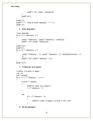 Matriz Mágica
21
printf("t %d", suma[j + dimension]);
}
printf("nn");
}
printf("n");
printf("+++++ Suma de matriz diagonales +++++");
printf("n");
6. Suma diagonales:
//suma diagonales
for (i = 0; i < dimension; i++)
{
suma[2 * dimension] = suma[2 * dimension] + matriz[i][i];
printf("t %d", suma[2 * dimension]);
}
printf("nn");
printf("n");
for (i = 0; i < dimension; i++)
{
suma[2 * dimension + 1] = suma[2 * dimension + 1] + matriz[i][(dimension - 1) -
i];
printf("t %d", suma[2 * dimension + 1]);
}
printf("nn");
7. Verificación de la matriz:
//verificar si la matriz es magica
cont = 0;
cont = suma[0];
for (i = 1; i < 2 * dimension + 1; i++)
{
if ((cont != suma[i]))
{
printf("La matriz no es magica");
i = 2 * dimension + 3;
}
else
if (i = 2 * dimension + 2)
{
printf("La matriz es magica y su suma es %d", cont);
}
}
8. Fin del algoritmo:
 