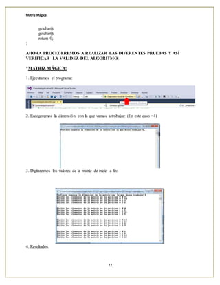 Matriz Mágica
22
getchar();
getchar();
return 0;
}
AHORA PROCEDEREMOS A REALIZAR LAS DIFERENTES PRUEBAS Y ASÍ
VERIFICAR LA VALIDEZ DEL ALGORITMO:
*MATRIZ MÁGICA:
1. Ejecutamos el programa:
2. Escogeremos la dimensión con la que vamos a trabajar: (En este caso =4)
3. Digitaremos los valores de la matriz de inicio a fin:
4. Resultados:
 