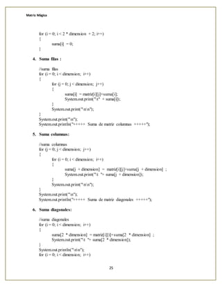 Matriz Mágica
25
for (i = 0; i < 2 * dimension + 2; i++)
{
suma[i] = 0;
}
4. Suma filas :
//suma filas
for (i = 0; i < dimension; i++)
{
for (j = 0; j < dimension; j++)
{
suma[i] = matriz[i][j]+suma[i];
System.out.print("t" + suma[i]);
}
System.out.print("nn");
}
System.out.print("n");
System.out.println("+++++ Suma de matriz columnas +++++");
5. Suma columnas:
//suma columnas
for (j = 0; j < dimension; j++)
{
for (i = 0; i < dimension; i++)
{
suma[j + dimension] = matriz[i][j]+suma[j + dimension] ;
System.out.print("t "+ suma[j + dimension]);
}
System.out.print("nn");
}
System.out.print("n");
System.out.println("+++++ Suma de matriz diagonales +++++");
6. Suma diagonales:
//suma diagonales
for (i = 0; i < dimension; i++)
{
suma[2 * dimension] = matriz[i][i]+suma[2 * dimension] ;
System.out.print("t "+ suma[2 * dimension]);
}
System.out.println("nn");
for (i = 0; i < dimension; i++)
 