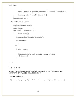 Matriz Mágica
26
{
suma[2 * dimension + 1] = matriz[i][(dimension - 1) - i]+suma[2 * dimension + 1]
;
System.out.print("t "+ suma[2 * dimension + 1]);
}
System.out.print("nn");
7. Verificación de la matriz:
//verificar si la matriz es magica
cont = 0;
cont = suma[0];
for (i = 1; i < 2 * dimension+1 ; i++)
{
if (cont != suma[i])
{
System.out.println("La matriz no es magica");
i=2*dimension+3;
}
else
{
if (cont == suma[i])
{
System.out.println("La matriz es magica y su suma es "+cont);
i=2*dimension+3;
}
}
}
}
}
8. Fin de ciclo
AHORA PROCEDEREMOS A REALIZAR LAS DIFERENTES PRUEBAS Y ASÍ
VERIFICAR LA VALIDEZ DEL ALGORITMO:
*MATRIZ MÁGICA:
1. Ejecutamos el programa y elegimos la dimensión con la que trabajemos: (En este caso = 4)
 