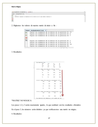 Matriz Mágica
27
2. Digitamos los valores de nuestra matriz de inicio a fin :
3. Resultados:
*MATRIZ NO MÁGICA:
Los pasos 1,2 y 3 serán exactamente iguales, lo que cambiará son los resultados obtenidos:
En el paso 3, los números serán distintos ya que verificaremos una matriz no mágica.
4. Resultados:
 