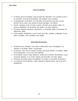 Matriz Mágica
29
CONCLUSIONES
 En nuestra época la tecnología ocupa un papel muy importante en la sociedad ya que se
ha convertido en una de las herramientas más utilizadas por la sociedad.
 La programación es inevitable en la vida diaria de las personas para cada cosa que
hacemos hay un orden o una sucesión de pasos para llegar a un objetivo.
 Nuestro programa servirá de ayuda al usuario del modo que le permita realizar los
procesos matemáticos de una manera más rápida y con mayor eficiencia.
 El presente algoritmo funcionará exitosamente, si el operador realiza correctamente las
indicaciones dadas.
 Como resultado obtendremos que si la suma de las filas, columnas y diagonales de una
matriz son iguales, ésta se declarará como mágica.
RECOMENDACIONES
 Se deberá usar la tecnología como medio de información para la investigación sin
embargo se recomienda utilizar correctamente
 Es necesario tener claro el concepto de matriz, para poder utilizarlo en cualquier ámbito
de la programación, en este caso como algoritmo.
 Se recomienda buscar la mejor alternativa posible para la solución del problema, ya que
el presente algoritmo no es el único método para desarrollar una matriz mágica.
 El proyecto presentado puede ser modificado de acuerdo a la necesidad del operador.
 Los profesores de los diferentes centros educativos deberían motivar más al uso de la
programación.
 