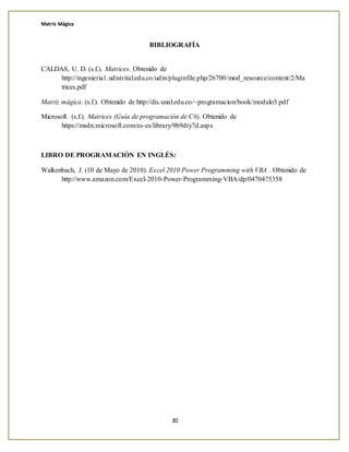 Matriz Mágica
30
BIBLIOGRAFÍA
CALDAS, U. D. (s.f.). Matrices. Obtenido de
http://ingenieria1.udistrital.edu.co/udin/pluginfile.php/26700/mod_resource/content/2/Ma
trices.pdf
Matriz mágica. (s.f.). Obtenido de http://dis.unal.edu.co/~programacion/book/modulo3.pdf
Microsoft. (s.f.). Matrices (Guía de programación de C#). Obtenido de
https://msdn.microsoft.com/es-es/library/9b9dty7d.aspx
LIBRO DE PROGRAMACIÓN EN INGLÉS:
Walkenbach, J. (10 de Mayo de 2010). Excel 2010 Power Programming with VBA . Obtenido de
http://www.amazon.com/Excel-2010-Power-Programming-VBA/dp/0470475358
 