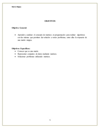 Matriz Mágica
5
OBJETIVOS
Objetivo General:
 Aprender y analizar el concepto de matrices en programación para realizar algoritmos
con las mismas que permitan dar solución a varios problemas, entre ellas la respuesta de
una matriz mágica.
Objetivos Específicos:
 Conocer que es una matriz.
 Representar conjuntos de datos mediante matrices.
 Solucionar problemas utilizando matrices.
 