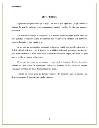 Matriz Mágica
6
JUSTIFICACIÓN
El presente trabajo realizado por el grupo DSKN es de gran importancia ya que con este se
pretende dar solución a diversos problemas cotidianos mediante la utilización básica de conceptos
de matrices.
Los aspectos novedosos a investigarse en el presente trabajo es como realizar sumas de
filas, columnas y diagonales dentro de una matriz para con ello poder determinar si la matriz que
propone el usuario va a ser mágica o no.
Al ser este una investigación interesante y distractora tendrá gran acogida puesto que es
fácil de utilizarla solo se necesita la imaginación y habilidad del usuario para digitar los números
y así poder comprobar si lo que intenta hacer corresponde a la matriz mágica, una matriz de igual
número de filas y columnas cabe recalcar.
El uso más importante de las matrices es para resolver ecuaciones lineales de muchas
variables en forma sistemática y compacta. (Esto incluye problemas de física de muchos cuerpos
y cualquier aproximación lineal de un problema no lineal).
También se pueden crear las llamadas "matrices de transición" que son matrices que
describen procesos de transición de estados cuánticos.
 