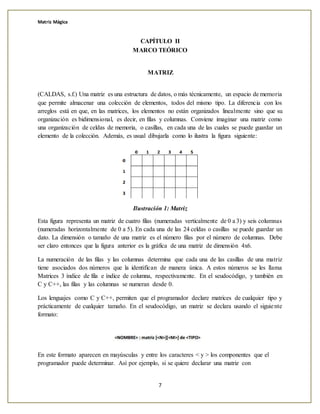 Matriz Mágica
7
CAPÍTULO II
MARCO TEÓRICO
MATRIZ
(CALDAS, s.f.) Una matriz es una estructura de datos, o más técnicamente, un espacio de memoria
que permite almacenar una colección de elementos, todos del mismo tipo. La diferencia con los
arreglos está en que, en las matrices, los elementos no están organizados linealmente sino que su
organización es bidimensional, es decir, en filas y columnas. Conviene imaginar una matriz como
una organización de celdas de memoria, o casillas, en cada una de las cuales se puede guardar un
elemento de la colección. Además, es usual dibujarla como lo ilustra la figura siguiente:
Ilustración 1: Matriz
Esta figura representa un matriz de cuatro filas (numeradas verticalmente de 0 a 3) y seis columnas
(numeradas horizontalmente de 0 a 5). En cada una de las 24 celdas o casillas se puede guardar un
dato. La dimensión o tamaño de una matriz es el número filas por el número de columnas. Debe
ser claro entonces que la figura anterior es la gráfica de una matriz de dimensión 4x6.
La numeración de las filas y las columnas determina que cada una de las casillas de una matriz
tiene asociados dos números que la identifican de manera única. A estos números se les llama
Matrices 3 índice de fila e índice de columna, respectivamente. En el seudocódigo, y también en
C y C++, las filas y las columnas se numeran desde 0.
Los lenguajes como C y C++, permiten que el programador declare matrices de cualquier tipo y
prácticamente de cualquier tamaño. En el seudocódigo, un matriz se declara usando el siguiente
formato:
En este formato aparecen en mayúsculas y entre los caracteres < y > los componentes que el
programador puede determinar. Así por ejemplo, si se quiere declarar una matriz con
 