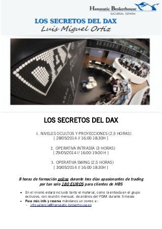 LOS SECRETOS DEL DAX
1. NIVELES OCULTOS Y PROYECCIONES (2,5 HORAS)
[ 28/05/2014 // 16:00-18:30H ]
2. OPERATIVA INTRADÍA (3 HORAS)
[ 29/05/2014 // 16:00-19:00 H ]
3. OPERATIVA SWING (2,5 HORAS)
[ 30/05/2014 // 16:00-18:30H ]
8 horas de formación online durante tres días apasionantes de trading
por tan solo 180 EUROS para clientes de HBS
 En el mismo estará incluido tanto el material, como la entrada en el grupo
exclusivo, con reunión mensual, de análisis del FDAX durante 3 meses
 Para más info y reserva mándanos un correo a :
◦ info.valencia@hanseatic-brokerhouse.es
 