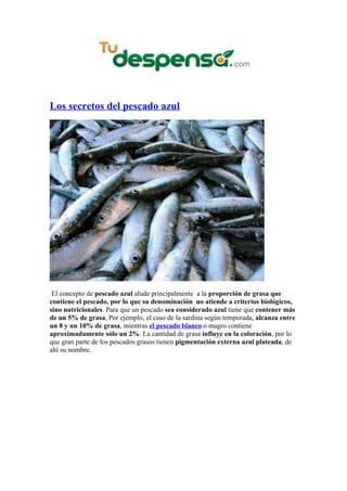 Los secretos del pescado azul




 El concepto de pescado azul alude principalmente a la proporción de grasa que
contiene el pescado, por lo que su denominación no atiende a criterios biológicos,
sino nutricionales. Para que un pescado sea considerado azul tiene que contener más
de un 5% de grasa, Por ejemplo, el caso de la sardina según temporada, alcanza entre
un 8 y un 10% de grasa, mientras el pescado blanco o magro contiene
aproximadamente sólo un 2%. La cantidad de grasa influye en la coloración, por lo
que gran parte de los pescados grasos tienen pigmentación externa azul plateada, de
ahí su nombre.
 