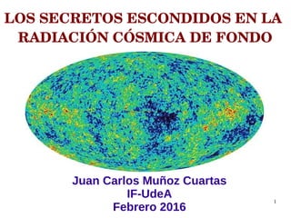 1
LOS SECRETOS ESCONDIDOS EN LA 
RADIACIÓN CÓSMICA DE FONDO
Juan Carlos Muñoz Cuartas
IF-UdeA
Febrero 2016
 