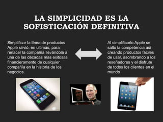 LA SIMPLICIDAD ES LA
SOFISTICACIÓN DEFINITIVA
Simplificar la línea de productos
Apple sirvió, en ultimas, para
renacer la compañía llevándola a
una de las décadas mas exitosas
financieramente de cualquier
compañía en la historia de los
negocios.

Al simplificarlo Apple se
salto la competencia así
creando productos fáciles
de usar, asombrando a los
reseñadores y el disfrute
de todos los clientes en el
mundo

 