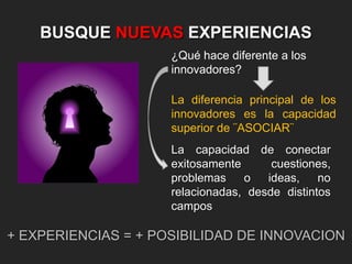 BUSQUE NUEVAS EXPERIENCIAS
¿Qué hace diferente a los
innovadores?
La diferencia principal de los
innovadores es la capacidad
superior de ¨ASOCIAR¨
La capacidad de conectar
exitosamente
cuestiones,
problemas
o
ideas,
no
relacionadas, desde distintos
campos

+ EXPERIENCIAS = + POSIBILIDAD DE INNOVACION

 