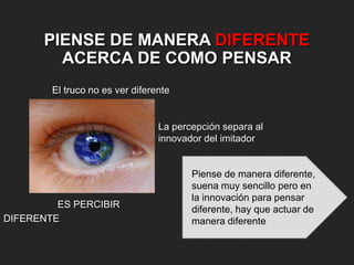 PIENSE DE MANERA DIFERENTE
ACERCA DE COMO PENSAR
El truco no es ver diferente

La percepción separa al
innovador del imitador

ES PERCIBIR
DIFERENTE

Piense de manera diferente,
suena muy sencillo pero en
la innovación para pensar
diferente, hay que actuar de
manera diferente

 