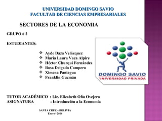 UNIVERSIDAD DOMINGO SAVIO
FACULTAD DE CIENCIAS EMPRESARIALES

SECTORES DE LA ECONOMIA
GRUPO # 2
ESTUDIANTES:







Ayde Daza Velázquez
María Laura Vaca Alpire
Héctor Churqui Fernández
Rosa Delgado Campero
Ximena Paniagua
Franklin Guzmán

TUTOR ACADÉMICO : Lic. Elizabeth Oña Ovejero
ASIGNATURA
: Introducción a la Economía
SANTA CRUZ – BOLIVIA
Enero– 2014

 