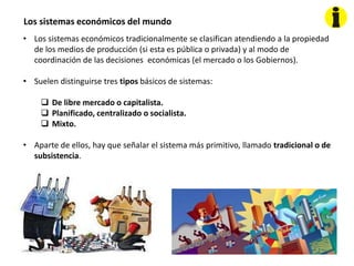 Los sistemas económicos del mundo
• Los sistemas económicos tradicionalmente se clasifican atendiendo a la propiedad
de los medios de producción (si esta es pública o privada) y al modo de
coordinación de las decisiones económicas (el mercado o los Gobiernos).
• Suelen distinguirse tres tipos básicos de sistemas:
 De libre mercado o capitalista.
 Planificado, centralizado o socialista.
 Mixto.
• Aparte de ellos, hay que señalar el sistema más primitivo, llamado tradicional o de
subsistencia.
 