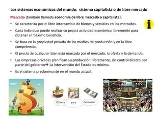 Los sistemas económicos del mundo: sistema capitalista o de libre mercado
Mercado (también llamada economía de libre mercado o capitalista).
• Se caracteriza por el libre intercambio de bienes y servicios en los mercados.
• Cada individuo puede realizar su propia actividad económica libremente para
obtener el máximo beneficio.
• Se basa en la propiedad privada de los medios de producción y en la libre
competencia.
• El precio de cualquier bien está marcado por el mercado: la oferta y la demanda.
• Las empresas privadas planifican su producción libremente, sin control directo por
parte del gobierno La intervención del Estado es mínima.
• Es el sistema predominante en el mundo actual.
 