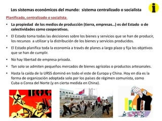 Los sistemas económicos del mundo: sistema centralizado o socialista
Planificado, centralizado o socialista.
• La propiedad de los medios de producción (tierra, empresas…) es del Estado o de
colectividades como cooperativas.
• El Estado toma todas las decisiones sobre los bienes y servicios que se han de producir,
los recursos a utilizar y la distribución de los bienes y servicios producidos.
• El Estado planifica toda la economía a través de planes a largo plazo y fija los objetivos
que se han de cumplir.
• No hay libertad de empresa privada.
• Tan solo se admiten pequeños mercados de bienes agrícolas o productos artesanales.
• Hasta la caída de la URSS dominó en todo el este de Europa y China. Hoy en día es la
forma de organización adoptada solo por los países de régimen comunista, como
Cuba o Corea del Norte (y en cierta medida en China).
 