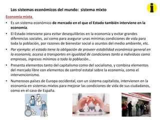 Los sistemas económicos del mundo: sistema mixto
Economía mixta.
• Es un sistema económico de mercado en el que el Estado también interviene en la
economía.
• El Estado interviene para evitar desequilibrios en la economía y evitar grandes
diferencias sociales, así como para asegurar unas mínimas condiciones de vida para
toda la población, por razones de bienestar social o asuntos del medio ambiente, etc.
• Por ejemplo: el estado tiene la obligación de proveer estabilidad económica general en
la economía, acceso a transportes en igualdad de condiciones tanto a individuos como
empresas, ingresos mínimos a toda la población…
• Presenta elementos tanto del capitalismo como del socialismo, y combina elementos
del mercado libre con elementos de control estatal sobre la economía, como el
intervencionismo.
• Numerosos países de Europa occidental, con un sistema capitalista, intervienen en la
economía en sistemas mixtos para mejorar las condiciones de vida de sus ciudadanos,
como en el caso de España.
 