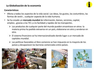 La Globalización de la economía
Características:
• Afecta a todos los aspectos de la vida social. Las ideas, los gustos, las costumbres, las
formas de vestir… cualquier aspecto de la vida humana.
• Se ha creado un mercado mundial de información, bienes, servicios, capital,
empleo...gracias a las TIC y a la facilidad y rapidez de los transportes.
 Los productos de cualquier parte del mundo pueden encontrase en otras: la
materia prima ha podido extraerse en un país, elaborarse en otro y venderse en
otro.
 El sistema financiero se ha internacionalizado dando lugar a un mercado de
capitales mundial.
 Las políticas favorables al libre comercio se han impuesto en la mayoría de los
países y desaparecen las barreras comerciales entre países.
 