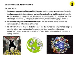 La Globalización de la economía
Características:
• Las empresas multinacionales globalizadas reparten sus actividades por el mundo.
• Cualquier acontecimiento de una parte del mundo afecta rápidamente al mundo
en su totalidad: por ejemplo, los fenómenos virales (mannequin challenge, ice cube
challenge, canciones…) o plagas (avispa asiática, virus del ébola, gripe aviar…).
• La información prácticamente es inmediata por los avances en los medios de
comunicación, la informática e Internet.
• La cultura y modos de vida de todos los países del mundo van adquiriendo rasgos y
características muy semejantes (normalmente la de los países más ricos y
poderosos): series de TV que se ven en todos los países, ídolos del POP, marcas de
ropa y calzado….
 