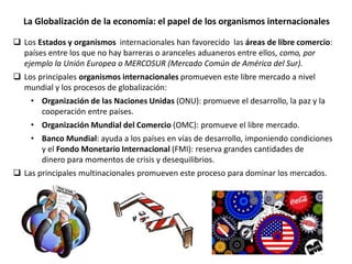 La Globalización de la economía: el papel de los organismos internacionales
 Los Estados y organismos internacionales han favorecido las áreas de libre comercio:
países entre los que no hay barreras o aranceles aduaneros entre ellos, como, por
ejemplo la Unión Europea o MERCOSUR (Mercado Común de América del Sur).
 Los principales organismos internacionales promueven este libre mercado a nivel
mundial y los procesos de globalización:
• Organización de las Naciones Unidas (ONU): promueve el desarrollo, la paz y la
cooperación entre países.
• Organización Mundial del Comercio (OMC): promueve el libre mercado.
• Banco Mundial: ayuda a los países en vías de desarrollo, imponiendo condiciones
y el Fondo Monetario Internacional (FMI): reserva grandes cantidades de
dinero para momentos de crisis y desequilibrios.
 Las principales multinacionales promueven este proceso para dominar los mercados.
 