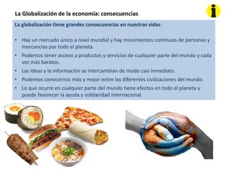 La Globalización de la economía: consecuencias
La globalización tiene grandes consecuencias en nuestras vidas:
• Hay un mercado único a nivel mundial y hay movimientos continuos de personas y
mercancías por todo el planeta.
• Podemos tener acceso a productos y servicios de cualquier parte del mundo y cada
vez más baratos.
• Las ideas y la información se intercambian de modo casi inmediato.
• Podemos conocernos más y mejor entre las diferentes civilizaciones del mundo.
• Lo que ocurre en cualquier parte del mundo tiene efectos en todo el planeta y
puede favorecer la ayuda y solidaridad internacional.
 