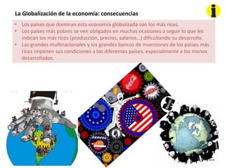 La Globalización de la economía: consecuencias
• Los países que dominan esta economía globalizada son los más ricos.
• Los países más pobres se ven obligados en muchas ocasiones a seguir lo que les
indican los más ricos (producción, precios, salarios…) dificultando su desarrollo.
• Las grandes multinacionales y los grandes bancos de inversiones de los países más
ricos imponen sus condiciones a los diferentes países, especialmente a los menos
desarrollados.
 