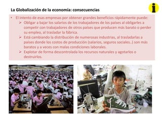 La Globalización de la economía: consecuencias
• El intento de esas empresas por obtener grandes beneficios rápidamente puede:
 Obligar a bajar los salarios de los trabajadores de los países al obligarles a
competir con trabajadores de otros países que producen más barato o perder
su empleo, al trasladar la fábrica.
 Está cambiando la distribución de numerosas industrias, al trasladarlas a
países donde los costos de producción (salarios, seguros sociales..) son más
baratos y a veces con malas condiciones laborales.
 Explotar de forma descontrolada los recursos naturales y agotarlos o
destruirlos.
 