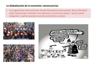 La Globalización de la economía: consecuencias
• Los organismos internacionales (Fondo Monetario Internacional, Banco Mundial)
están imponiendo controles muy rigurosos a numerosos países, que les están
obligando a realizar grandes recortes de derechos sociales.
 