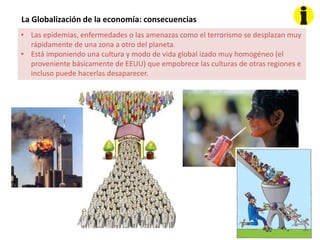 La Globalización de la economía: consecuencias
• Las epidemias, enfermedades o las amenazas como el terrorismo se desplazan muy
rápidamente de una zona a otro del planeta.
• Está imponiendo una cultura y modo de vida global izado muy homogéneo (el
proveniente básicamente de EEUU) que empobrece las culturas de otras regiones e
incluso puede hacerlas desaparecer.
 