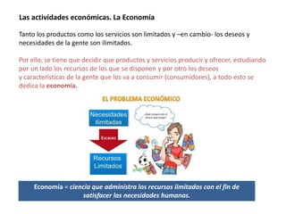 Las actividades económicas. La Economía
Tanto los productos como los servicios son limitados y –en cambio- los deseos y
necesidades de la gente son ilimitados.
Por ello, se tiene que decidir que productos y servicios producir y ofrecer, estudiando
por un lado los recursos de los que se disponen y por otro los deseos
y características de la gente que los va a consumir (consumidores), a todo esto se
dedica la economía.
Economía = ciencia que administra los recursos limitados con el fin de
satisfacer las necesidades humanas.
 
