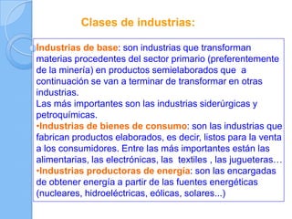 Clases de industrias:
Industrias de base: son industrias que transforman
materias procedentes del sector primario (preferentemente
de la minería) en productos semielaborados que a
continuación se van a terminar de transformar en otras
industrias.
Las más importantes son las industrias siderúrgicas y
petroquímicas.
•Industrias de bienes de consumo: son las industrias que
fabrican productos elaborados, es decir, listos para la venta
a los consumidores. Entre las más importantes están las
alimentarias, las electrónicas, las textiles , las jugueteras…
•Industrias productoras de energía: son las encargadas
de obtener energía a partir de las fuentes energéticas
(nucleares, hidroeléctricas, eólicas, solares...)
 