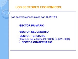 LOS SECTORES ECONÓMICOS:
Los sectores económicos son CUATRO:
•SECTOR PRIMARIO
•SECTOR SECUNDARIO
•SECTOR TERCIARIO
(También se le llama SECTOR SERVICIOS).
• SECTOR CUATERNARIO
 