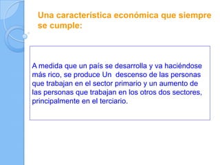 Una característica económica que siempre
se cumple:
A medida que un país se desarrolla y va haciéndose
más rico, se produce Un descenso de las personas
que trabajan en el sector primario y un aumento de
las personas que trabajan en los otros dos sectores,
principalmente en el terciario.
 