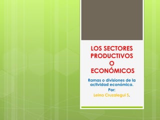 LOS SECTORES
 PRODUCTIVOS
       O
 ECONÓMICOS
Ramas o divisiones de la
 actividad económica.
          Por:
  Leina Cruzalegui S.
 