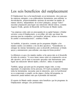 Los seis beneficios del outplacement
El Outplacement hoy se ha transformado en un instrumento clave para que
las empresas entreguen a sus colaboradores herramientas para enfrentar su
desvinculación, proporcionándoles opciones de encontrar un empleo de
manera efectiva, independiente de su nivel jerárquico, porque “todos”
necesitan preparación para lograr una reinserción laboral exitosa, comenta
Augusto Ovalle, gerente de Desarrollo de Personas de Mando medio.
“Las empresas están cada vez preocupadas de su capital humano y brindar
servicios como el Outplacement, es un reflejo del valor que tienen las
personas para las compañías y un beneficio adicional, incluso en momentos
de cambio o reestructuraciones”, establece Ovalle.
Así también, el ejecutivo comenta que los programas dirigidos a los
mandos medios son similares a los de altos ejecutivos. “Generalmente se
entregan las mismas herramientas para su desarrollo profesional, se brinda
apoyo y entrenamiento para enfrentar esta etapa de forma positiva”.
La diferencia es que a los mandos medios se les apoya más en el desarrollo
de redes de contacto: “A veces tienen menos redes en comparación con un
alto ejecutivo, por lo tanto es necesario apoyarlos más intensamente para
lograr una reinserción laboral rápida y efectiva”, indica el especialista.
También, agrega que para que los programas tengan éxito, es muy
importante el compromiso de las personas. El Coach acompañará y brindará
todas las herramientas necesarias para la reinserción, pero si el profesional
no se compromete a cumplir con las etapas y fechas del programa, su
reinserción puede tardarse más que el promedio del mercado.
El experto de Mando medio enumera otros beneficios que los programas de
Outplacement entregan a los profesionales:
 