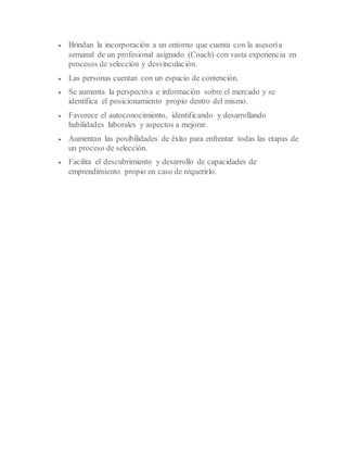  Brindan la incorporación a un entorno que cuenta con la asesoría
semanal de un profesional asignado (Coach) con vasta experiencia en
procesos de selección y desvinculación.
 Las personas cuentan con un espacio de contención.
 Se aumenta la perspectiva e información sobre el mercado y se
identifica el posicionamiento propio dentro del mismo.
 Favorece el autoconocimiento, identificando y desarrollando
habilidades laborales y aspectos a mejorar.
 Aumentan las posibilidades de éxito para enfrentar todas las etapas de
un proceso de selección.
 Facilita el descubrimiento y desarrollo de capacidades de
emprendimiento propio en caso de requerirlo.
 