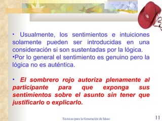    Usualmente, los sentimientos e intuiciones solamente pueden ser introducidas en una consideración si son sustentadas por la lógica.   Por lo general el sentimiento es genuino pero la lógica no es auténtica.    El sombrero rojo autoriza plenamente al participante para que exponga sus sentimientos sobre el asunto sin tener que justificarlo o explicarlo.   