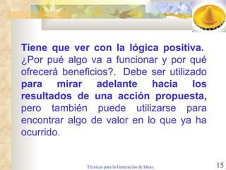 Tiene que ver con la lógica positiva.    ¿ Por pué algo va a   funcionar y por qué ofrecerá beneficios ? .  Debe ser utilizado  para mirar adelante hacia los resultados de una acción propuesta,  pero también puede utilizarse para encontrar algo de valor en lo que ya ha ocurrido .  
