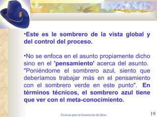 Este es le sombrero de la vista global y del control del proceso.    No se enfoca en el asunto propiamente dicho sino en el  'pensamiento'  acerca del asunto.  "Poniéndome el sombrero azul, siento que deberíamos trabajar más en el pensamiento con el sombrero verde en este punto".   En términos técnicos, el sombrero azul tiene que ver con el meta-conocimiento.  