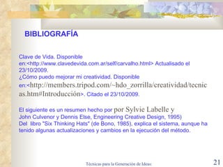 Clave de Vida. Disponible en:< http://www.clavedevida.com.ar/self/carvalho.html> Actualisado el 23/10/2009. ¿Cómo puedo mejorar mi creatividad. Disponible en:< http://members.tripod.com/~hdo_zorrilla/creatividad/tecnicas.htm#Introducción >. Citado el 23/10/2009. El siguiente es un resumen hecho por  por Sylvie Labelle y  John Culvenor y Dennis Else, Engineering Creative Design, 1995) Del  libro "Six Thinking Hats" (de Bono, 1985), explica el sistema, aunque ha tenido algunas actualizaciones y cambios en la ejecución del método.  BIBLIOGRAFÍA 